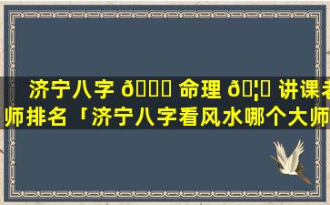 济宁八字 🐛 命理 🦉 讲课老师排名「济宁八字看风水哪个大师最权威」